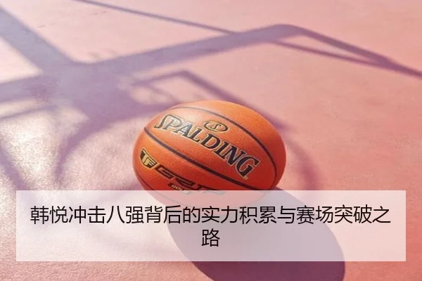 韩悦冲击八强背后的实力积累与赛场突破之路
