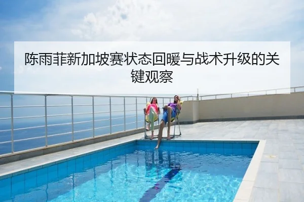 陈雨菲新加坡赛状态回暖与战术升级的关键观察