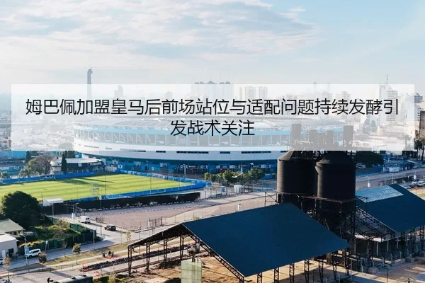 姆巴佩加盟皇马后前场站位与适配问题持续发酵引发战术关注