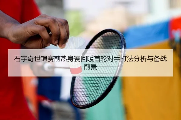 石宇奇世锦赛前热身赛回暖首轮对手打法分析与备战前景