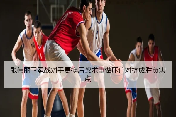 张伟丽卫冕战对手更换后战术重做压迫对抗成胜负焦点
