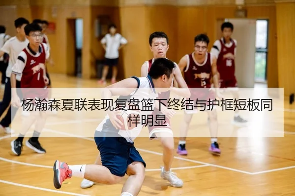 杨瀚森夏联表现复盘篮下终结与护框短板同样明显
