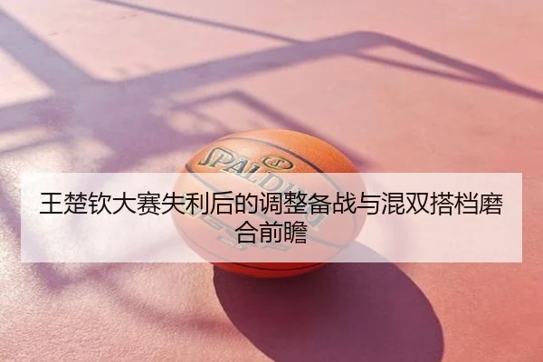 王楚钦大赛失利后的调整备战与混双搭档磨合前瞻