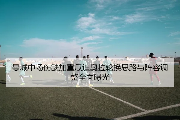 曼城中场伤缺加重瓜迪奥拉轮换思路与阵容调整全面曝光