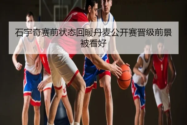 石宇奇赛前状态回暖丹麦公开赛晋级前景被看好